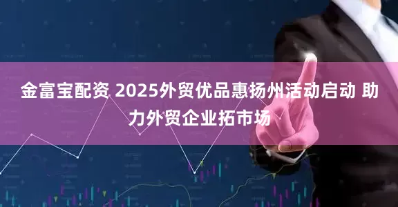 金富宝配资 2025外贸优品惠扬州活动启动 助力外贸企业拓市场