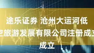 途乐证券 沧州大运河低空旅游发展有限公司注册成立