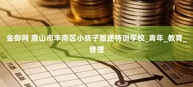 金御网 唐山市丰南区小孩子叛逆特训学校_青年_教育_管理