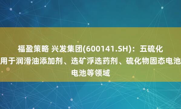 福盈策略 兴发集团(600141.SH)：五硫化二磷可用于润滑油添加剂、选矿浮选药剂、硫化物固态电池等领域