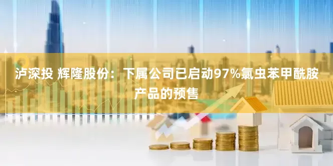 泸深投 辉隆股份：下属公司已启动97%氯虫苯甲酰胺产品的预售