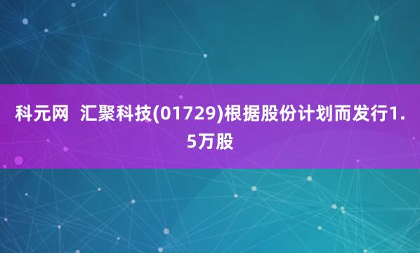 科元网  汇聚科技(01729)根据股份计划而发行1.5万股