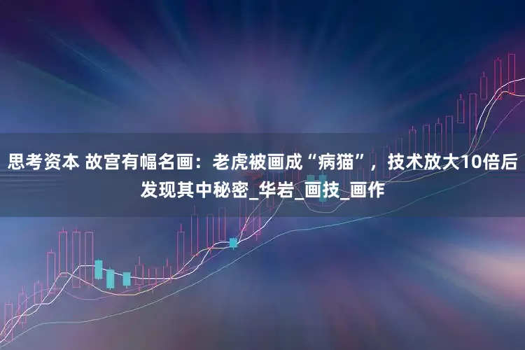 思考资本 故宫有幅名画：老虎被画成“病猫”，技术放大10倍后发现其中秘密_华岩_画技_画作