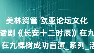 美林资管 欧亚论坛文化交流首站！话剧《长安十二时辰》在九棵树成功首演_系列_活动_观众
