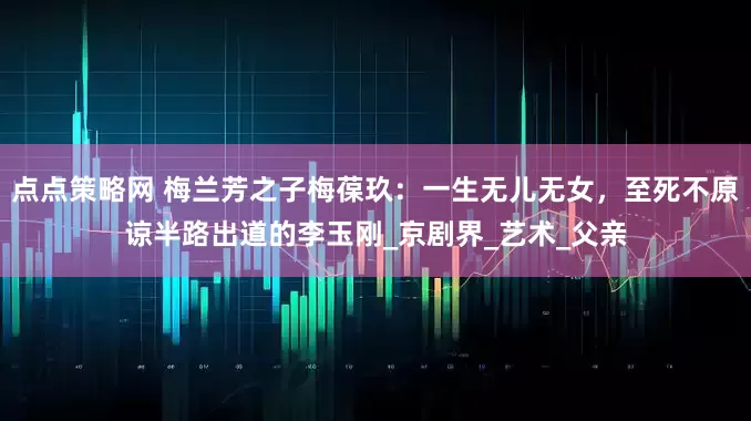 点点策略网 梅兰芳之子梅葆玖：一生无儿无女，至死不原谅半路出道的李玉刚_京剧界_艺术_父亲