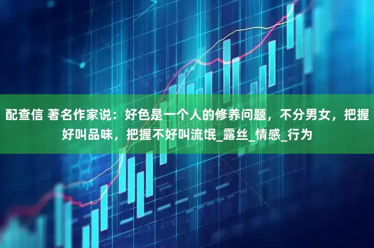 配查信 著名作家说：好色是一个人的修养问题，不分男女，把握好叫品味，把握不好叫流氓_露丝_情感_行为