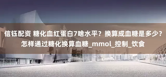信钰配资 糖化血红蛋白7啥水平？换算成血糖是多少？怎样通过糖化换算血糖_mmol_控制_饮食