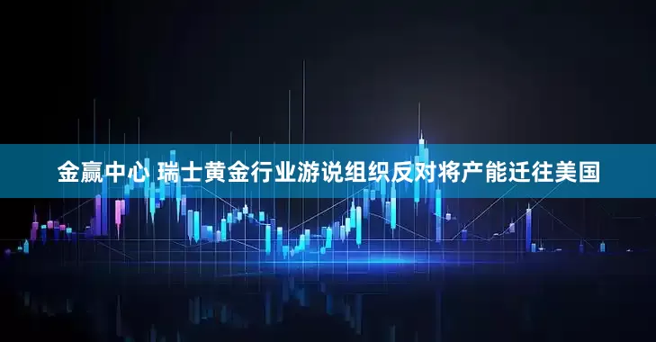 金赢中心 瑞士黄金行业游说组织反对将产能迁往美国