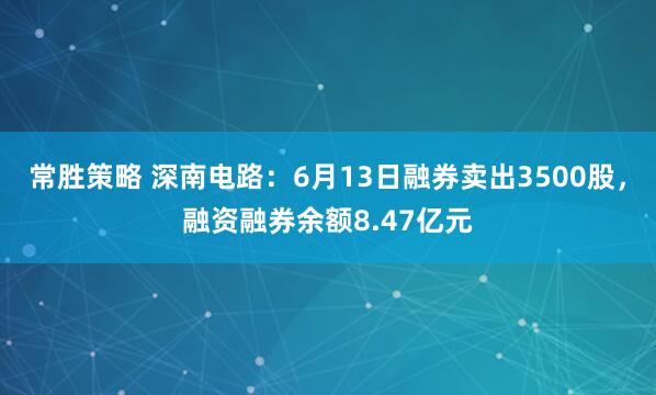 常胜策略 深南电路：6月13日融券卖出3500股，融资融券余额8.47亿元