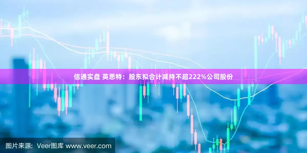 信通实盘 英思特：股东拟合计减持不超222%公司股份