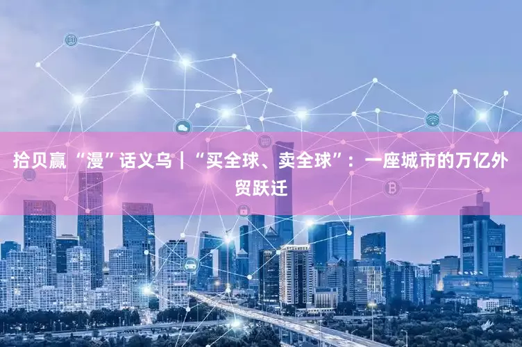 拾贝赢 “漫”话义乌｜“买全球、卖全球”：一座城市的万亿外贸跃迁