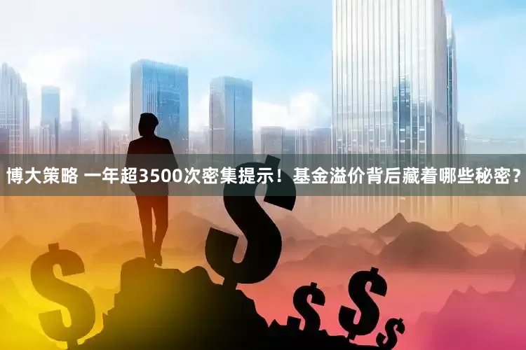 博大策略 一年超3500次密集提示！基金溢价背后藏着哪些秘密？